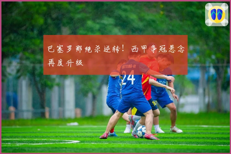 巴塞罗那绝杀逆转！西甲争冠悬念再度升级