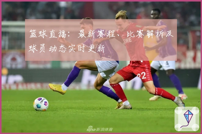 篮球直播：最新赛程、比赛解析及球员动态实时更新