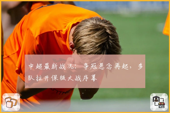 中超最新战况：争冠悬念再起，多队拉开保级大战序幕