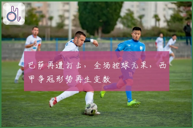 巴萨再遭打击，全场控球无果，西甲争冠形势再生变数