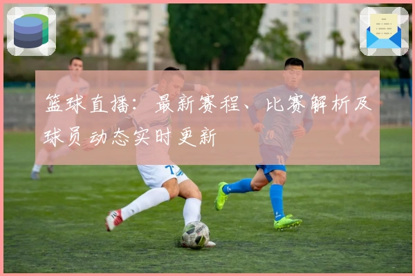 篮球直播：最新赛程、比赛解析及球员动态实时更新