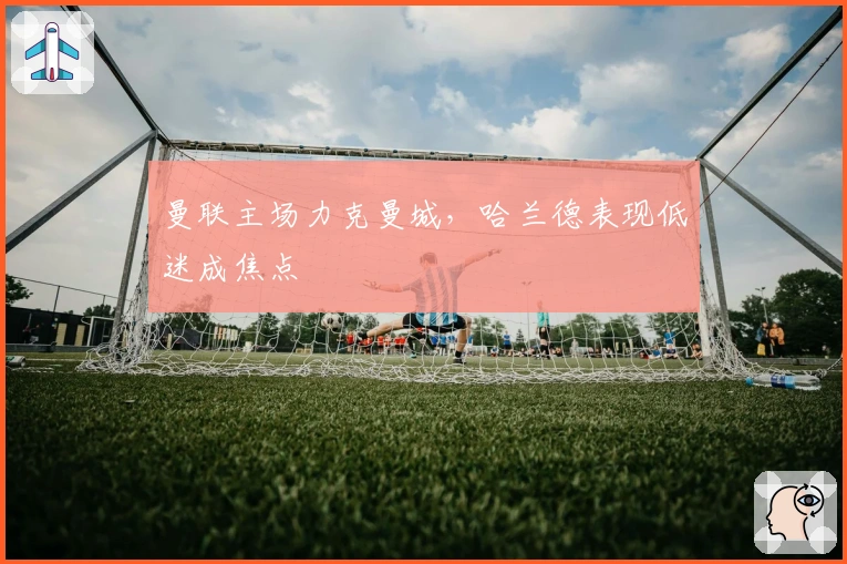 曼联主场力克曼城，哈兰德表现低迷成焦点