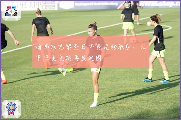 梅西助巴黎圣日耳曼逆转取胜，法甲卫冕之路再度巩固