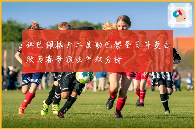 姆巴佩梅开二度助巴黎圣日耳曼击败马赛登顶法甲积分榜