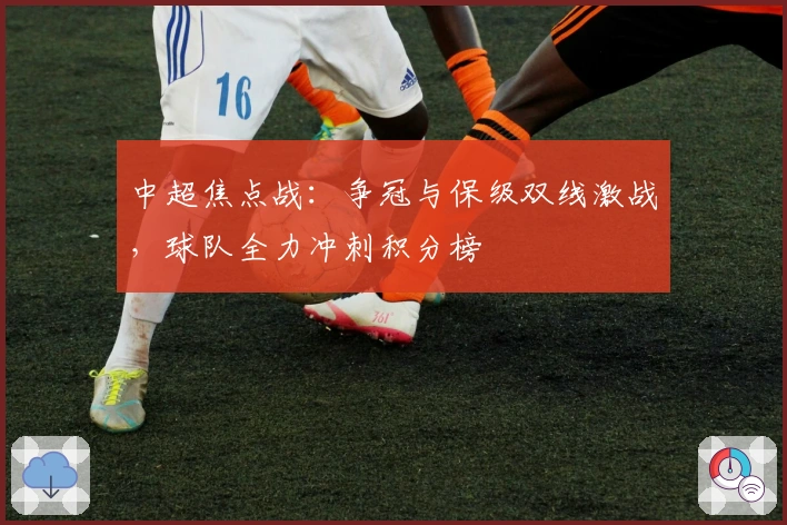 中超焦点战：争冠与保级双线激战，球队全力冲刺积分榜