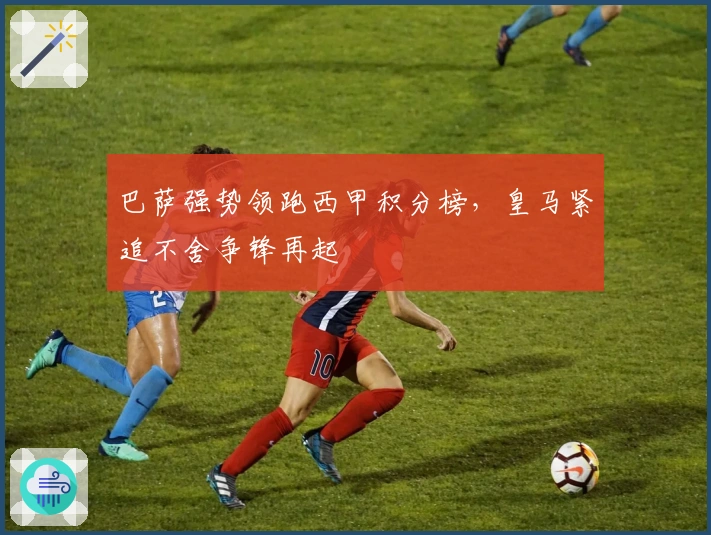 巴萨强势领跑西甲积分榜，皇马紧追不舍争锋再起