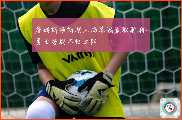 詹姆斯领衔湖人揭幕战豪取胜利，勇士苦战不敌太阳