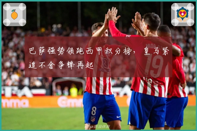 巴萨强势领跑西甲积分榜,皇马紧追不舍争锋再起