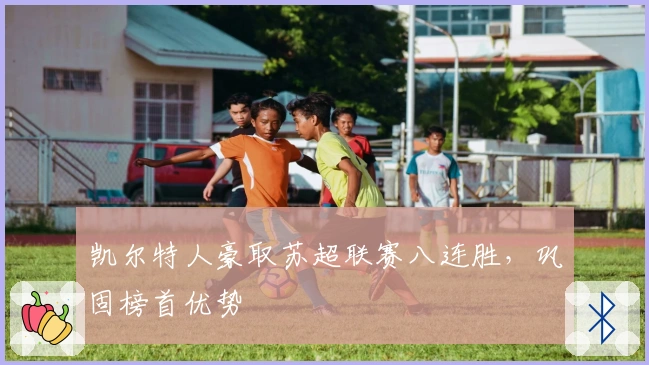 凯尔特人豪取苏超联赛八连胜，巩固榜首优势