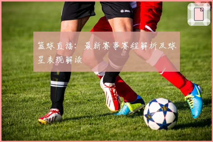 篮球直播：最新赛事赛程解析及球星表现解读